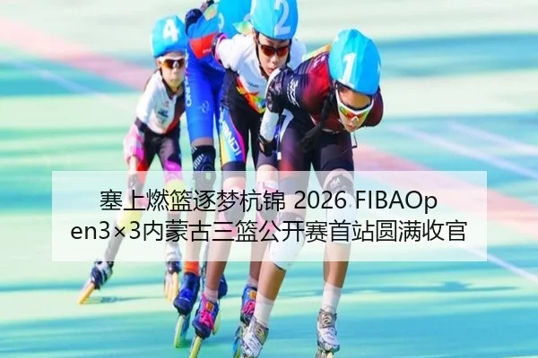 塞上燃篮逐梦杭锦 2026 FIBAOpen3×3内蒙古三篮公开赛首站圆满收官（WANMEISPORTS）